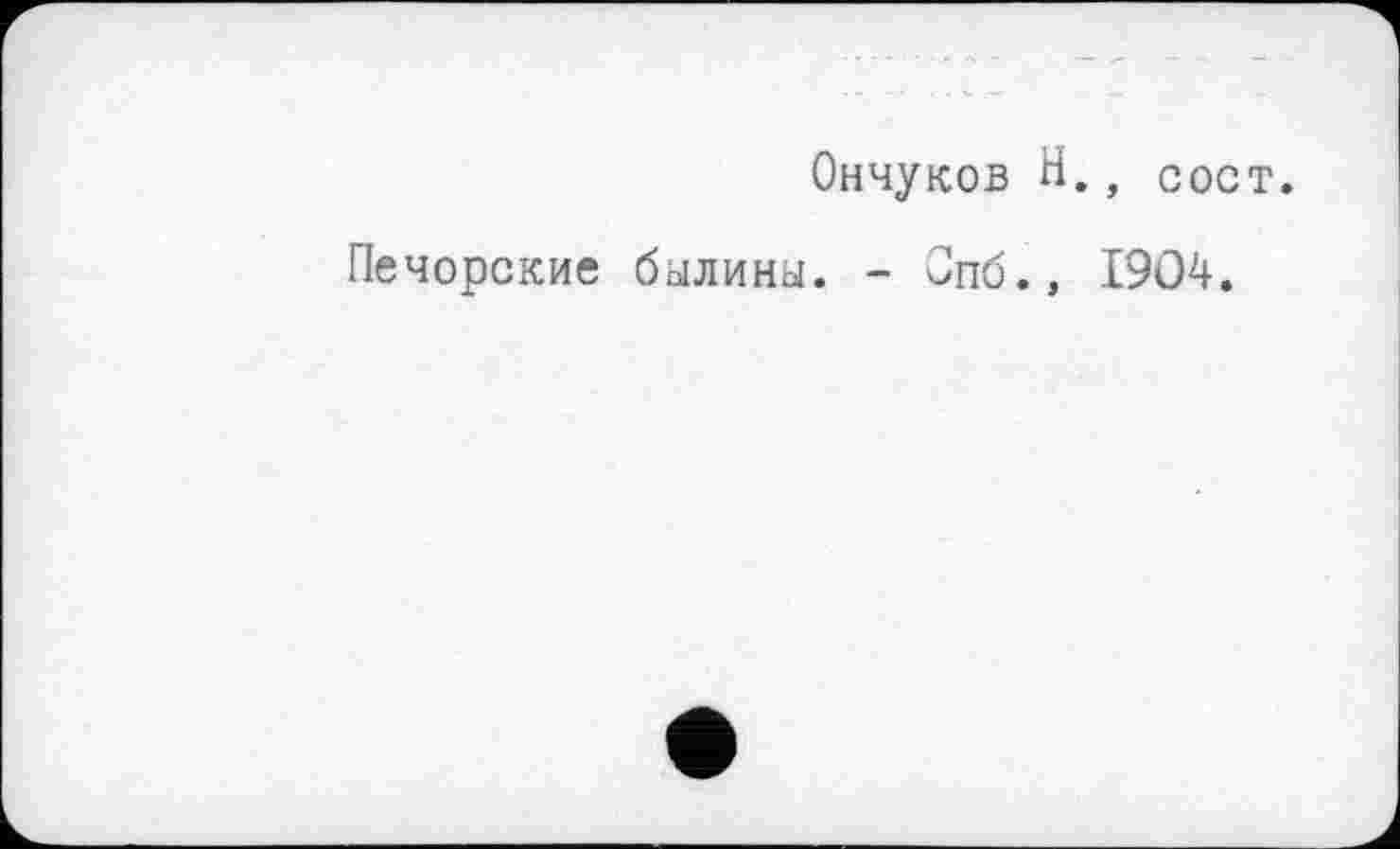 ﻿Ончуков H., сост.
Печорские былины. - Опб., 1904.